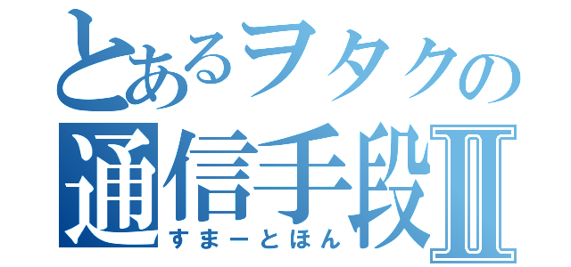 とあるヲタクの通信手段Ⅱ（すまーとほん）