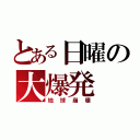 とある日曜の大爆発（地球崩壊）