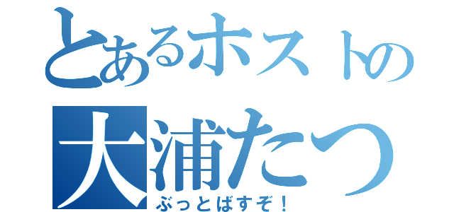 とあるホストの大浦たつや（ぶっとばすぞ！）