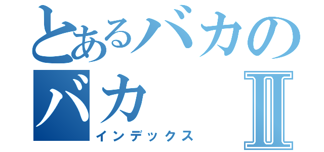 とあるバカのバカⅡ（インデックス）