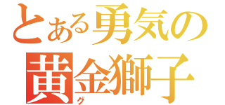 とある勇気の黄金獅子（グ）