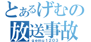 とあるげむの放送事故（ｇｅｍｕ１２０３）