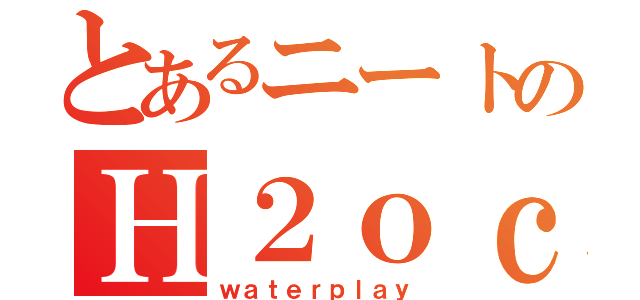 とあるニートのＨ２ｏｃｈａｎｎｅｌ（ｗａｔｅｒｐｌａｙ）