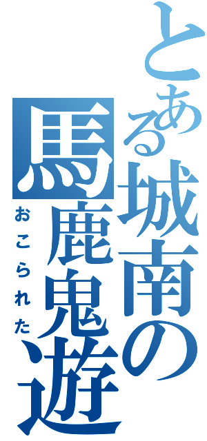 とある城南の馬鹿鬼遊（おこられた）