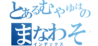 とあるむやゆはわなやまなやなやなやはわにまなわなわなはさやのまなわそまなはやなわなまたなさわにやなわに（インデックス）