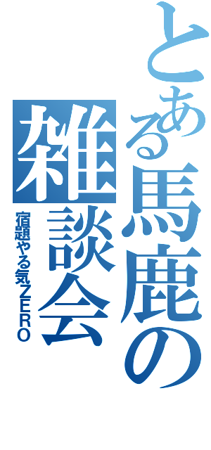 とある馬鹿の雑談会（宿題やる気ＺＥＲＯ）