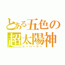 とある五色の超太陽神（スーパーラー）