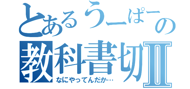 とあるうーぱーの教科書切Ⅱ（なにやってんだか…）