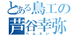 とある鳥工の芦谷幸弥（へんたい）