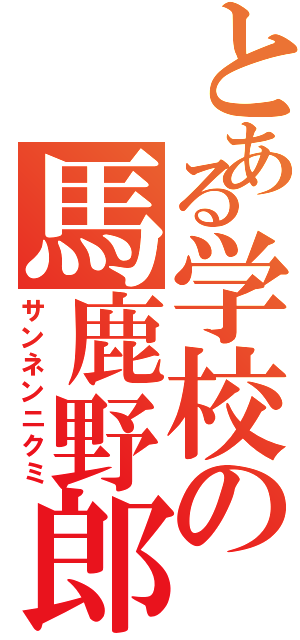 とある学校の馬鹿野郎（サンネンニクミ）