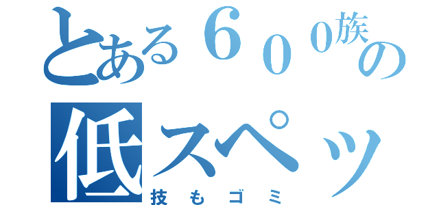 とある６００族の低スペック（技もゴミ）