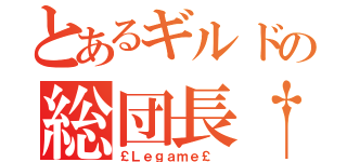 とあるギルドの総団長†（￡Ｌｅｇａｍｅ￡ ）