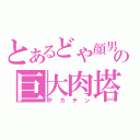 とあるどや顔男の巨大肉塔（デカチン）