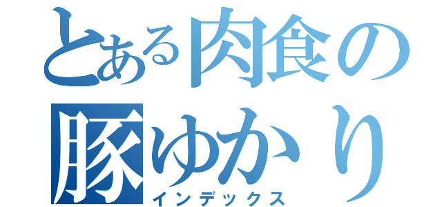 とある肉食の豚ゆかり（インデックス）