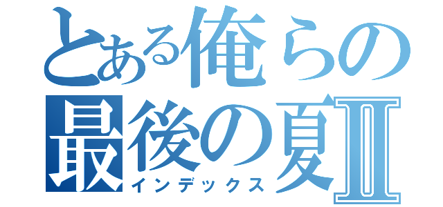 とある俺らの最後の夏Ⅱ（インデックス）