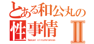 とある和公丸の性事情Ⅱ（Ｓｅｘｕａｌ ｃｉｒｃｕｍｓｔａｎｃｅｓ）