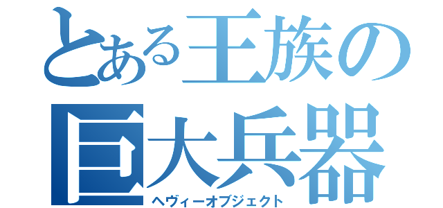 とある王族の巨大兵器（ヘヴィーオブジェクト）