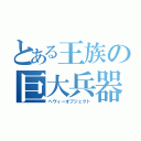 とある王族の巨大兵器（ヘヴィーオブジェクト）