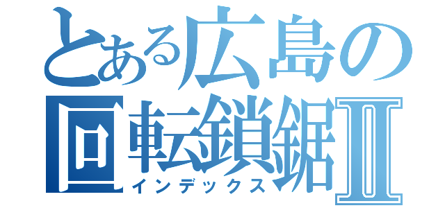 とある広島の回転鎖鋸Ⅱ（インデックス）