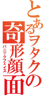 とあるヲタクの奇形顔面（パニックフェイス）