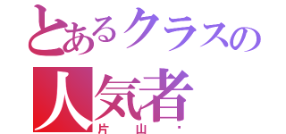 とあるクラスの人気者（片山〜）