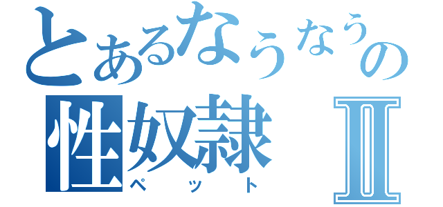 とあるなうなうの性奴隷Ⅱ（ペット）