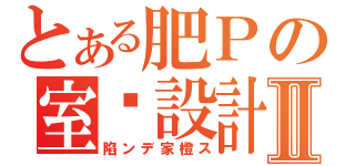 とある肥Ｐの室內設計Ⅱ（陷ンデ家橙ス）