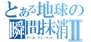 とある地球の瞬間抹消Ⅱ（アース・フォーマット）