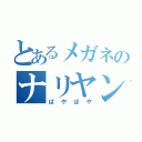 とあるメガネのナリヤン君（ぱやぱや）