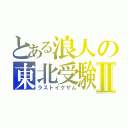 とある浪人の東北受験Ⅱ（ラストイグザム）