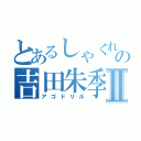 とあるしゃくれの吉田朱季Ⅱ（アゴドリル）