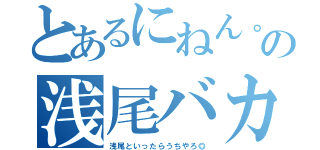 とあるにねん。の浅尾バカ（浅尾といったらうちやろ◎）