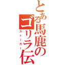 とある馬鹿のゴリラ伝（ストーカー）