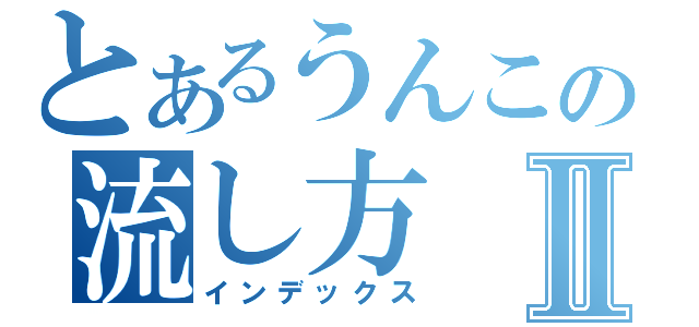 とあるうんこの流し方Ⅱ（インデックス）