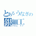 とあるうなぎの銀細工（クロム　ラブ）