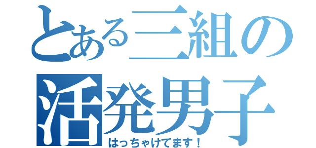 とある三組の活発男子（はっちゃけてます！）