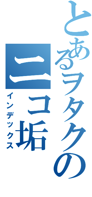 とあるヲタクのニコ垢（インデックス）