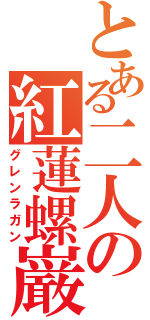 とある二人の紅蓮螺巌（グレンラガン）