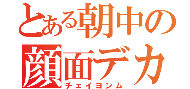 とある朝中の顔面デカ（チェイヨンム）