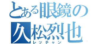 とある眼鏡の久松烈也（レッチャン）