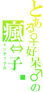 とある♀好呆♂の瘋⇔子™ （インデックス）