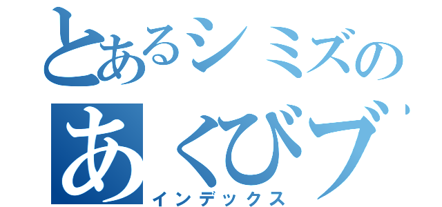 とあるシミズのあくびブス（インデックス）