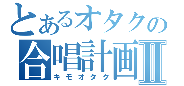 とあるオタクの合唱計画Ⅱ（キモオタク）