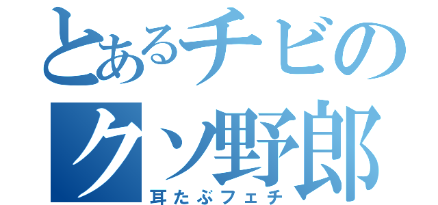 とあるチビのクソ野郎（耳たぶフェチ）