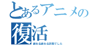 とあるアニメの復活（終わる終わる詐欺でした）