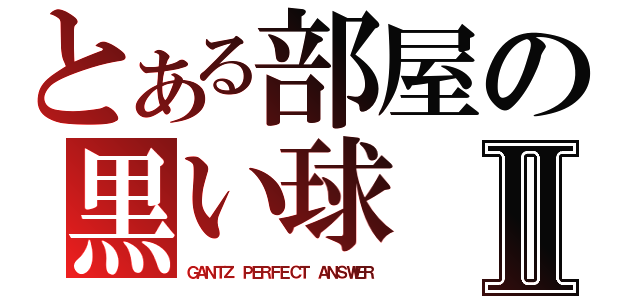 とある部屋の黒い球Ⅱ（ＧＡＮＴＺ　ＰＥＲＦＥＣＴ　ＡＮＳＷＥＲ）