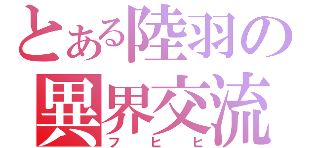 とある陸羽の異界交流（フヒヒ）