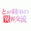 とある陸羽の異界交流（フヒヒ）