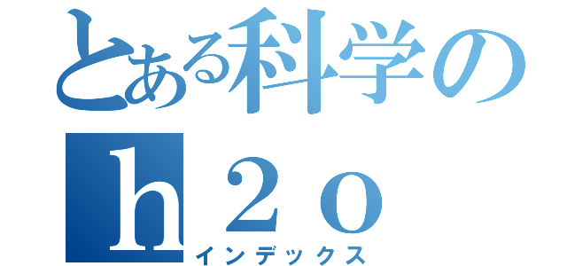 とある科学のｈ２ｏ（インデックス）