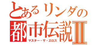 とあるリンダの都市伝説Ⅱ（マスター・ザ・ヱロス）